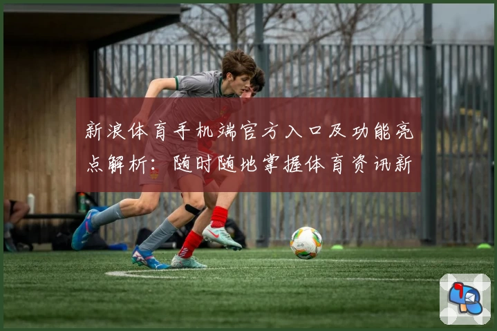 新浪体育手机端官方入口及功能亮点解析：随时随地掌握体育资讯新动态