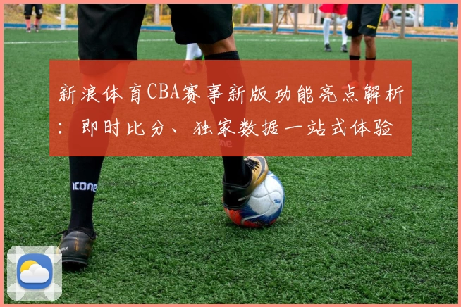 新浪体育CBA赛事新版功能亮点解析:即时比分、独家数据一站式体验