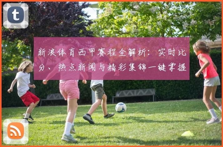 新浪体育西甲赛程全解析：实时比分、热点新闻与精彩集锦一键掌握