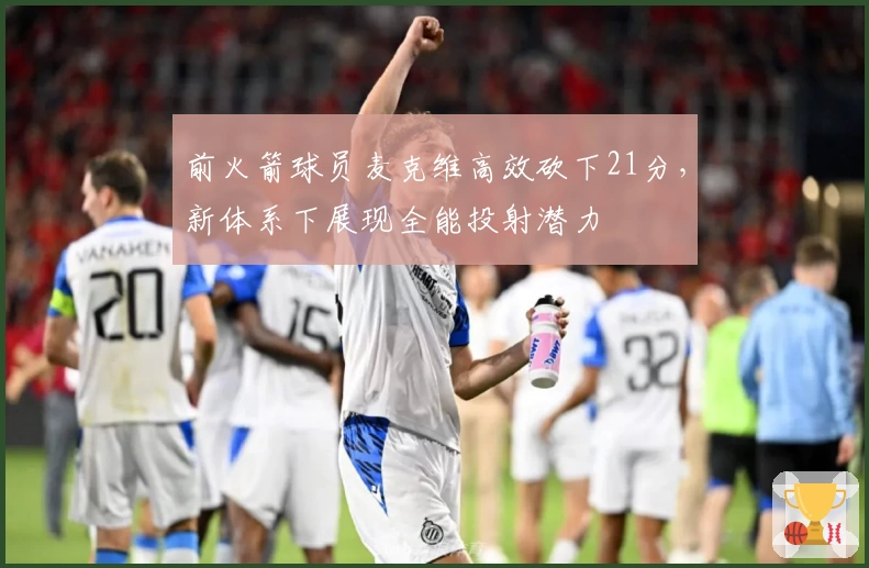 前火箭球员麦克维高效砍下21分，新体系下展现全能投射潜力