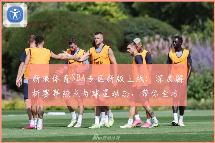 新浪体育NBA专区新版上线:深度解析赛事热点与球星动态,带你全方位掌握篮球世界
