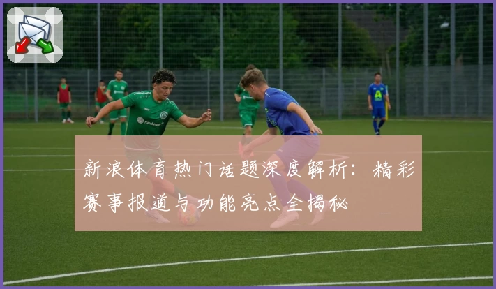 新浪体育热门话题深度解析：精彩赛事报道与功能亮点全揭秘