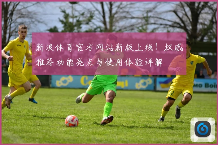 新浪体育官方网站新版上线！权威推荐功能亮点与使用体验详解