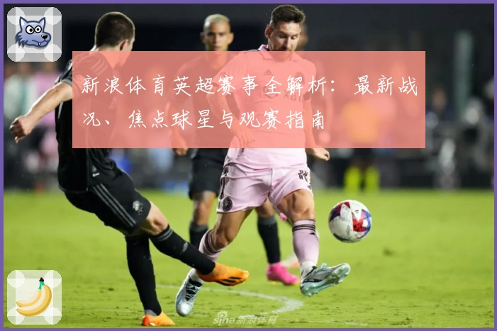新浪体育英超赛事全解析：最新战况、焦点球星与观赛指南