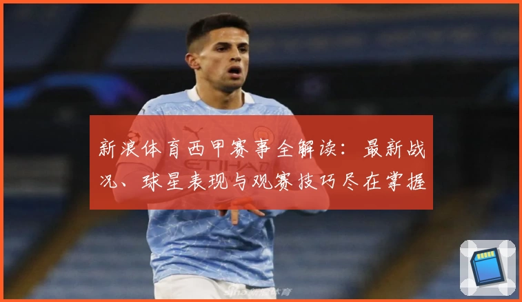 新浪体育西甲赛事全解读：最新战况、球星表现与观赛技巧尽在掌握