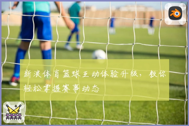 新浪体育篮球互动体验升级，教你轻松掌握赛事动态