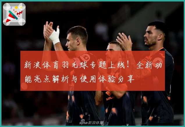 新浪体育羽毛球专题上线!全新功能亮点解析与使用体验分享