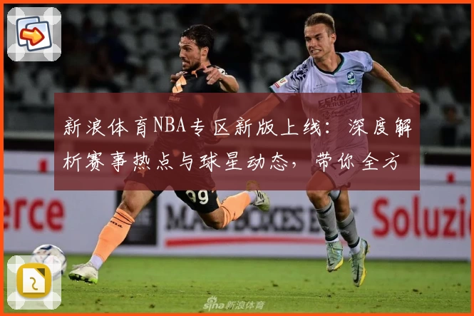 新浪体育NBA专区新版上线：深度解析赛事热点与球星动态，带你全方位掌握篮球世界