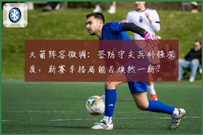 火箭阵容微调：签防守尖兵补强深度，新赛季格局能否焕然一新？