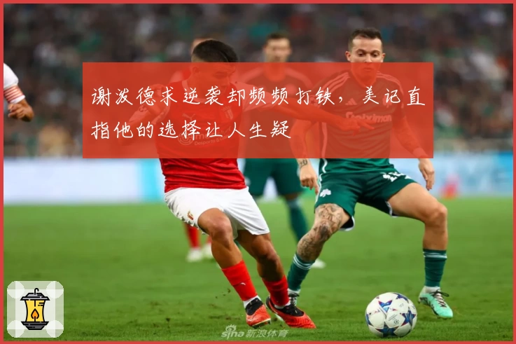 谢泼德求逆袭却频频打铁，美记直指他的选择让人生疑