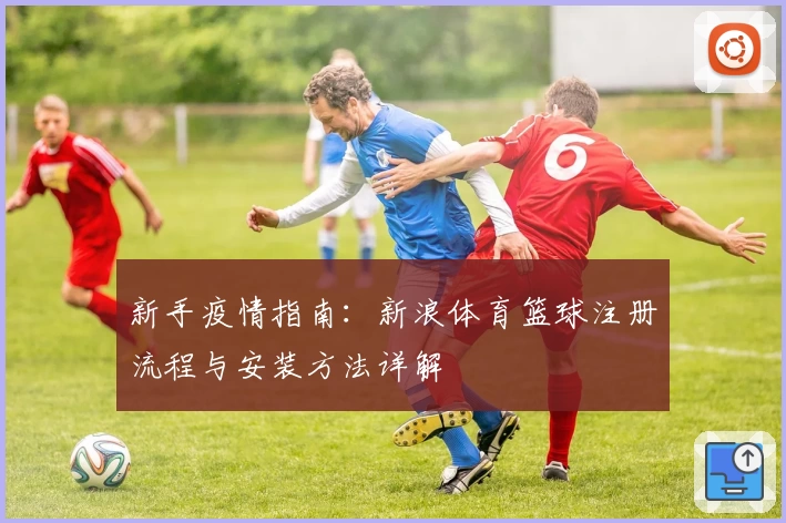 新手疫情指南:新浪体育篮球注册流程与安装方法详解