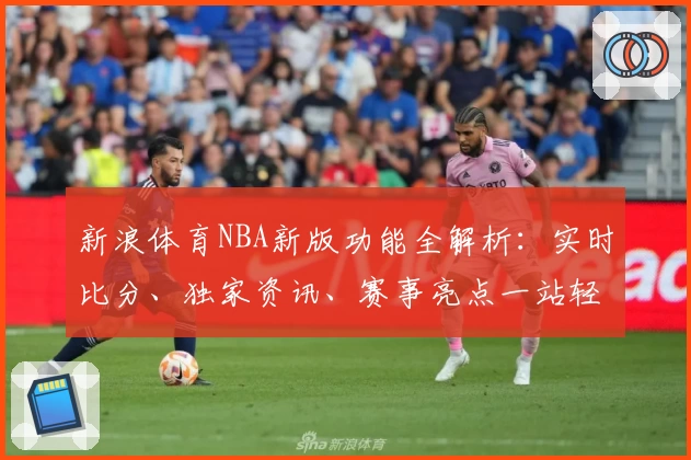 新浪体育NBA新版功能全解析：实时比分、独家资讯、赛事亮点一站轻松掌握