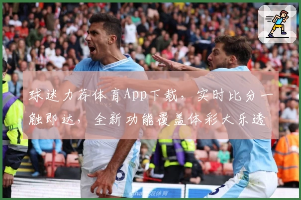 球迷力荐体育App下载，实时比分一触即达，全新功能覆盖体彩大乐透资讯