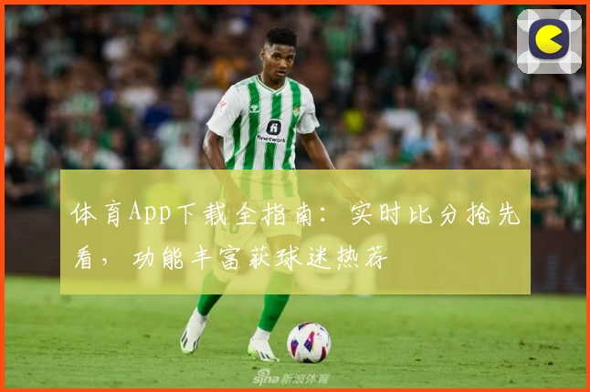 体育App下载全指南：实时比分抢先看，功能丰富获球迷热荐