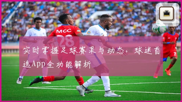 实时掌握足球赛果与动态,球迷首选App全功能解析