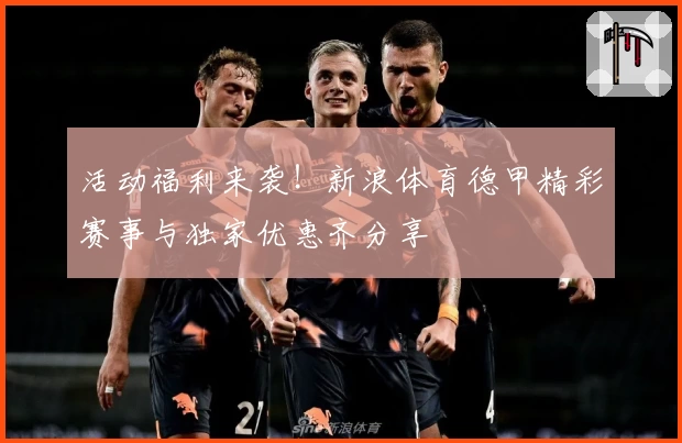 活动福利来袭！新浪体育德甲精彩赛事与独家优惠齐分享